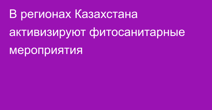 В регионах Казахстана активизируют фитосанитарные мероприятия