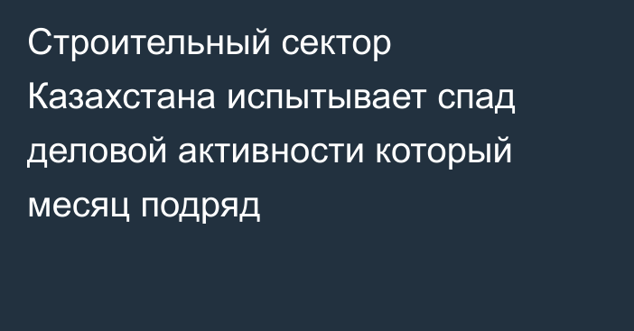 Строительный сектор Казахстана испытывает спад деловой активности который месяц подряд