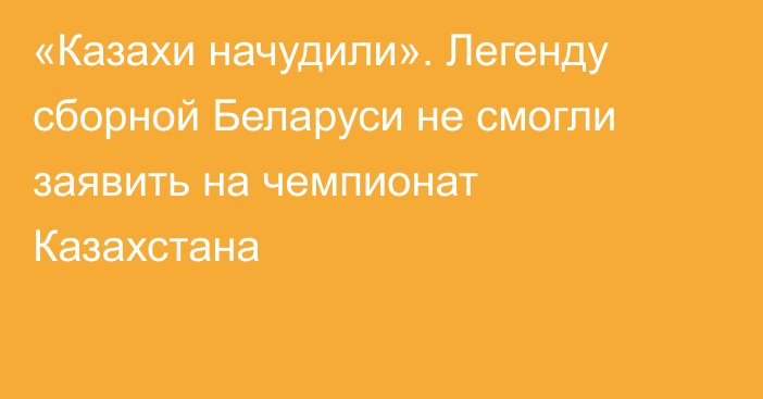 «Казахи начудили». Легенду сборной Беларуси не смогли заявить на чемпионат Казахстана