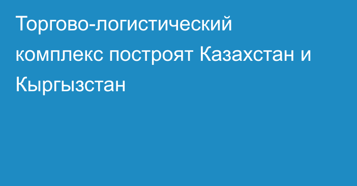 Торгово-логистический комплекс построят Казахстан и Кыргызстан