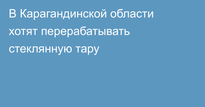 В Карагандинской области хотят перерабатывать стеклянную тару