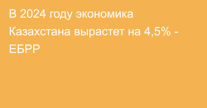 В 2024 году экономика Казахстана вырастет на 4,5% - ЕБРР