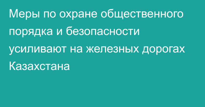 Меры по охране общественного порядка и безопасности усиливают на железных дорогах Казахстана