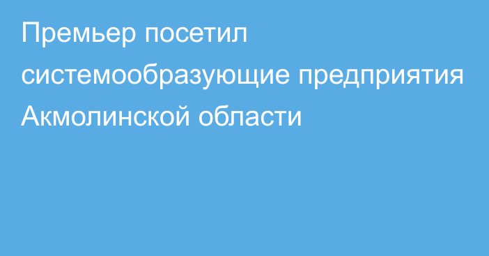 Премьер посетил системообразующие предприятия Акмолинской области