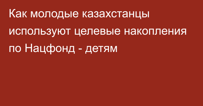 Как молодые казахстанцы используют целевые накопления по Нацфонд - детям