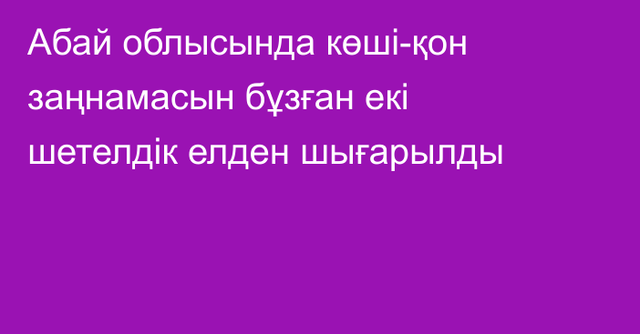 Абай облысында көші-қон заңнамасын бұзған екі шетелдік елден шығарылды