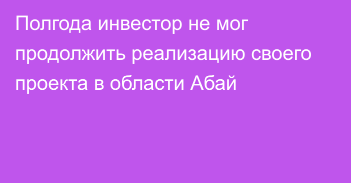 Полгода инвестор не мог продолжить реализацию своего проекта в области Абай