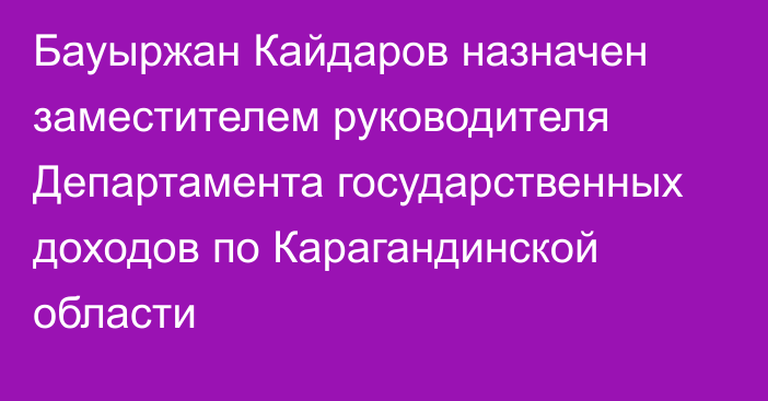 Бауыржан Кайдаров назначен заместителем руководителя Департамента государственных доходов по Карагандинской области