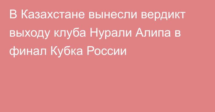 В Казахстане вынесли вердикт выходу клуба Нурали Алипа в финал Кубка России