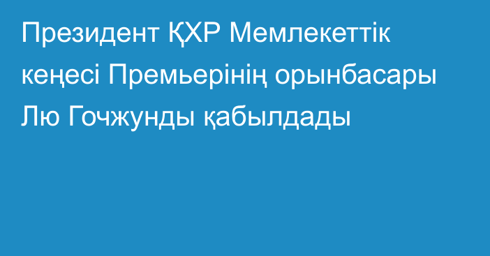 Президент ҚХР Мемлекеттік кеңесі Премьерінің орынбасары Лю Гочжунды қабылдады