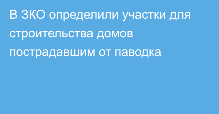 В ЗКО определили участки для строительства домов пострадавшим от паводка