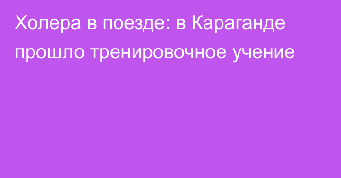 Холера в поезде: в Караганде прошло тренировочное учение