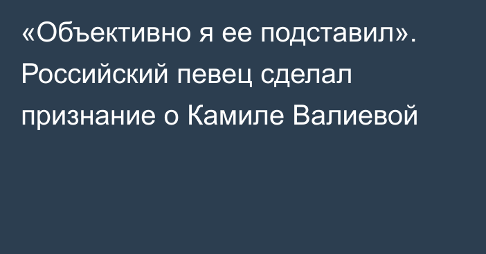 «Объективно я ее подставил». Российский певец сделал признание о Камиле Валиевой