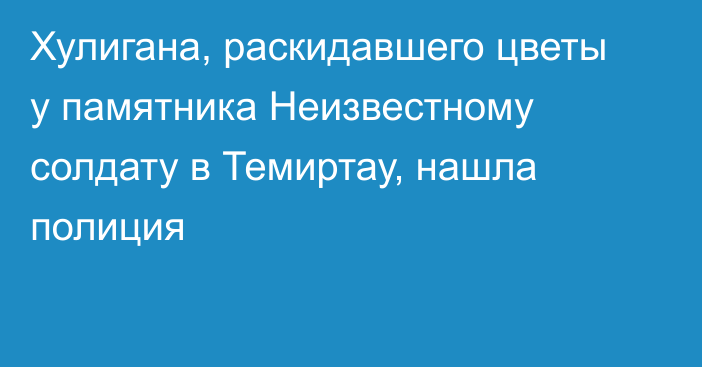 Хулигана, раскидавшего цветы у памятника Неизвестному солдату в Темиртау, нашла полиция