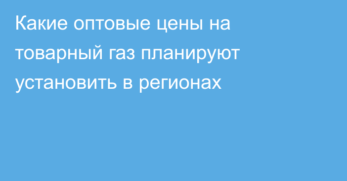 Какие оптовые цены на товарный газ планируют установить в регионах