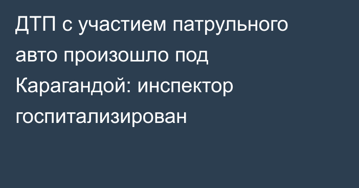 ДТП с участием патрульного авто произошло под Карагандой: инспектор госпитализирован