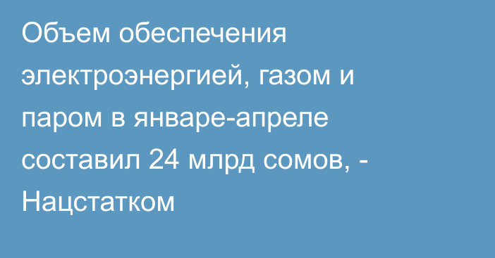 Объем обеспечения электроэнергией, газом и паром в январе-апреле составил 24 млрд сомов, - Нацстатком