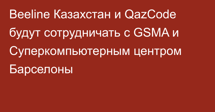 Beeline Казахстан и QazCode будут сотрудничать с GSMA и Суперкомпьютерным центром Барселоны