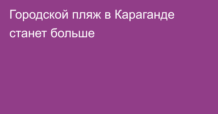 Городской пляж в Караганде станет больше