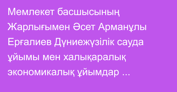 Мемлекет басшысының Жарлығымен Әсет Арманұлы Ерғалиев Дүниежүзілік сауда ұйымы мен халықаралық экономикалық ұйымдар жанындағы Қазақстан Республикасының Тұрақты өкілі болып тағайындалды, ол бұрынғы атқарған лауазымынан босатылды