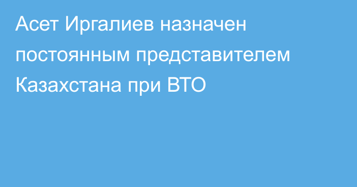 Асет Иргалиев назначен постоянным представителем Казахстана при ВТО