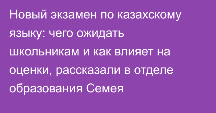 Новый экзамен по казахскому языку: чего ожидать школьникам и как влияет на оценки, рассказали в отделе образования Семея