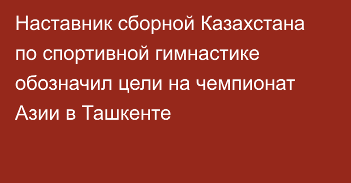 Наставник сборной Казахстана по спортивной гимнастике обозначил цели на чемпионат Азии в Ташкенте