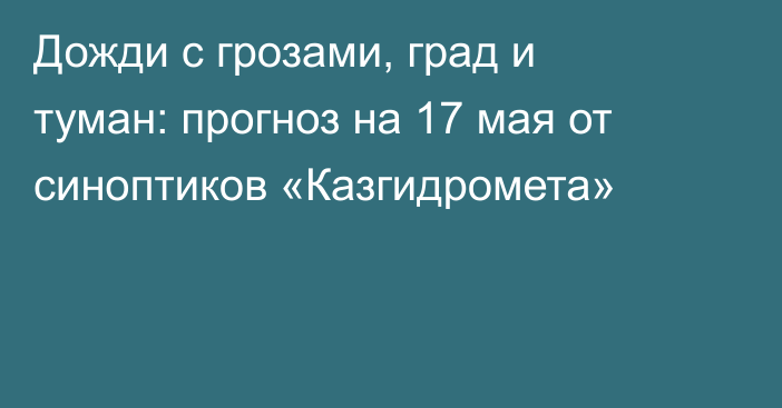 Дожди с грозами, град и туман: прогноз на 17 мая от синоптиков «Казгидромета»