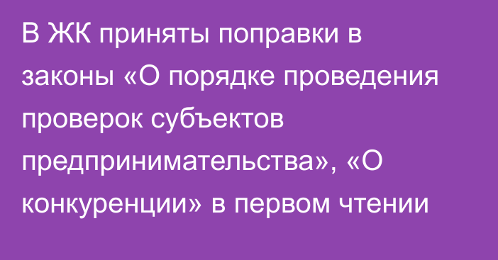 В ЖК приняты поправки в законы «О порядке проведения проверок субъектов предпринимательства», «О конкуренции» в первом чтении