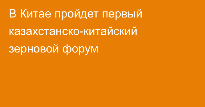 В Китае пройдет первый казахстанско-китайский зерновой форум