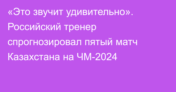 «Это звучит удивительно». Российский тренер спрогнозировал пятый матч Казахстана на ЧМ-2024