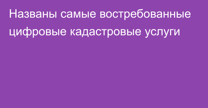 Названы самые востребованные цифровые кадастровые услуги