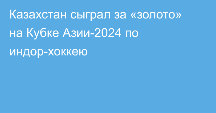 Казахстан сыграл за «золото» на Кубке Азии-2024 по индор-хоккею