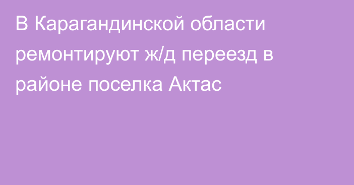 В Карагандинской области ремонтируют ж/д переезд в районе поселка Актас