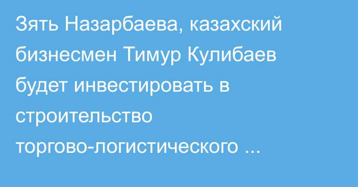 Зять Назарбаева, казахский бизнесмен Тимур Кулибаев будет инвестировать в строительство торгово-логистического комплекса в районе КПП «Карасу» и «Ак-Тилек»