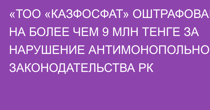 «ТОО «КАЗФОСФАТ» ОШТРАФОВАНО НА БОЛЕЕ ЧЕМ 9 МЛН ТЕНГЕ ЗА НАРУШЕНИЕ АНТИМОНОПОЛЬНОГО ЗАКОНОДАТЕЛЬСТВА РК