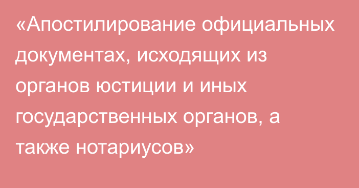 «Апостилирование официальных документах, исходящих из органов юстиции и иных государственных органов, а также нотариусов»