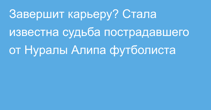 Завершит карьеру? Стала известна судьба пострадавшего от Нуралы Алипа футболиста