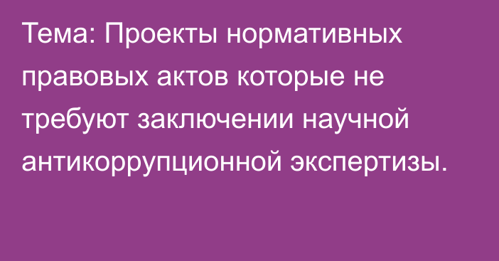 Тема: Проекты нормативных правовых актов которые не требуют заключении научной антикоррупционной экспертизы.