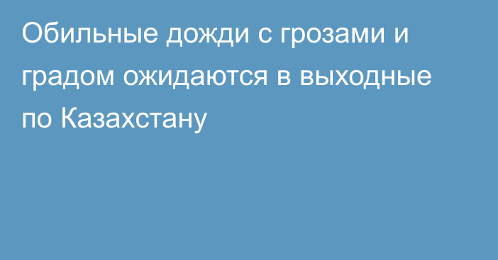 Обильные дожди с грозами и градом ожидаются в выходные по Казахстану