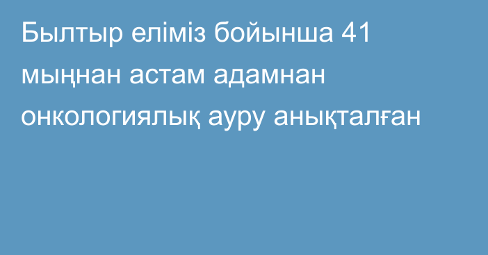 Былтыр еліміз бойынша 41 мыңнан астам адамнан онкологиялық ауру анықталған