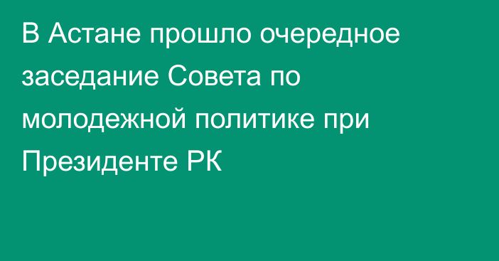 В Астане прошло очередное заседание Совета по молодежной политике при Президенте РК