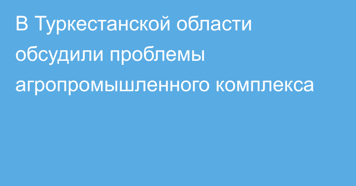 В Туркестанской области обсудили проблемы агропромышленного комплекса