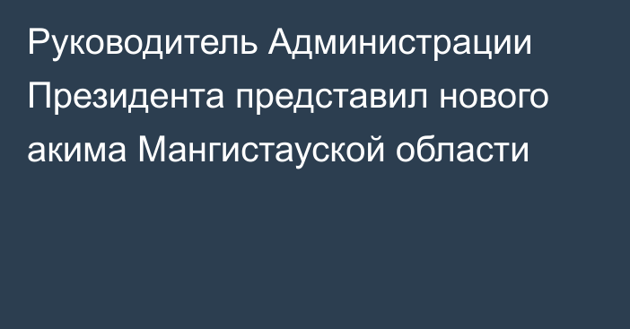 Руководитель Администрации Президента представил нового акима Мангистауской области