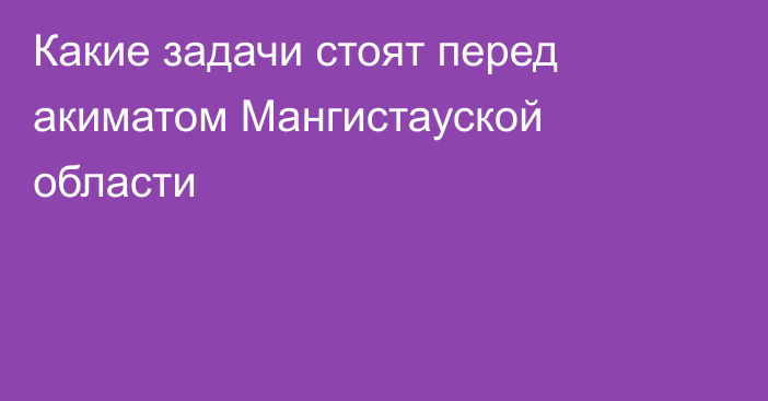 Какие задачи стоят перед акиматом Мангистауской области