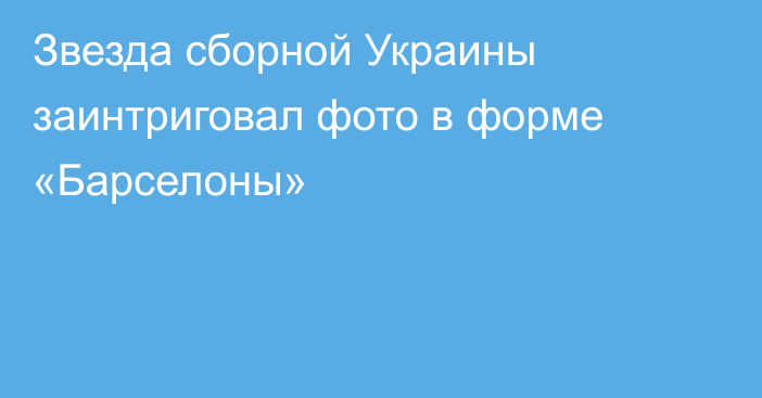 Звезда сборной Украины заинтриговал фото в форме «Барселоны»