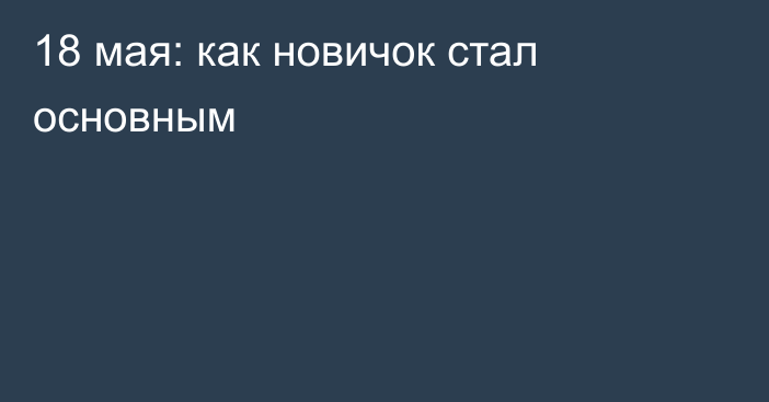 18 мая: как новичок стал основным