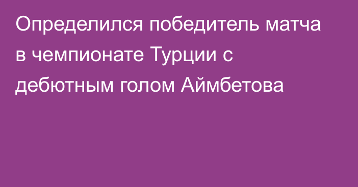 Определился победитель матча в чемпионате Турции с дебютным голом Аймбетова