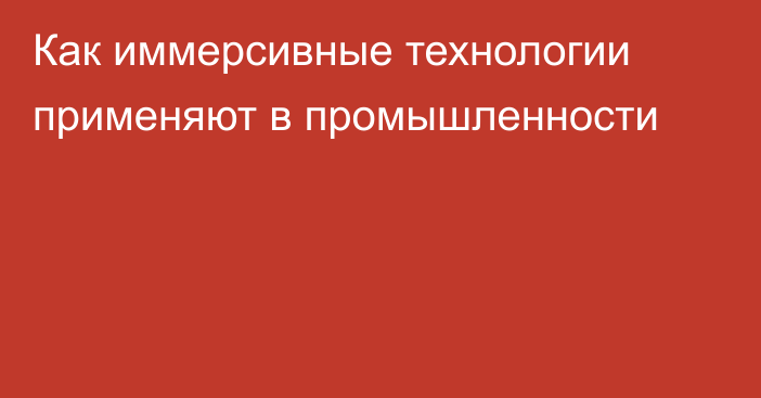 Как иммерсивные технологии применяют в промышленности