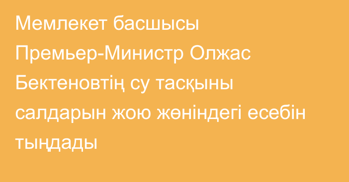 Мемлекет басшысы Премьер-Министр Олжас Бектеновтің су тасқыны салдарын жою жөніндегі есебін тыңдады